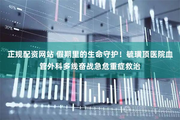 正规配资网站 假期里的生命守护！毓璜顶医院血管外科多线奋战急危重症救治