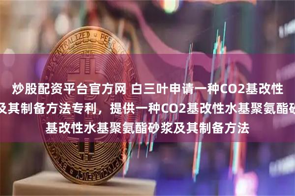 炒股配资平台官方网 白三叶申请一种CO2基改性水基聚氨酯砂浆及其制备方法专利，提供一种CO2基改性水基聚氨酯砂浆及其制备方法